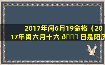 2017年闰6月19命格（2017年闰六月十六 🐝 日是阳历几月几号）
